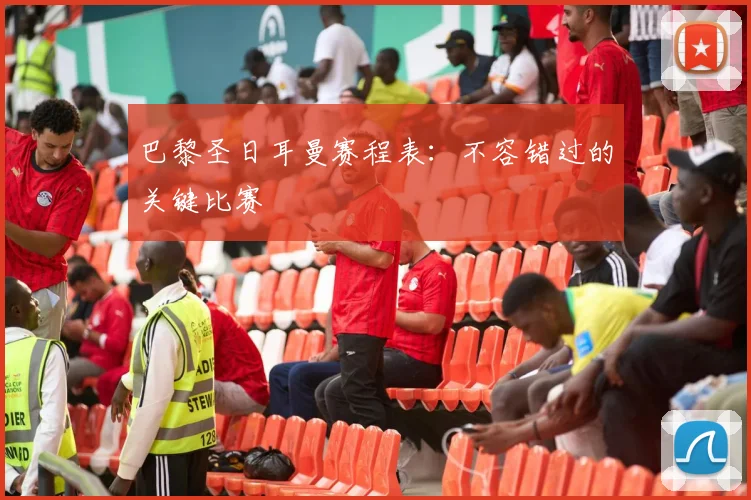 巴黎圣日耳曼赛程表:不容错过的关键比赛